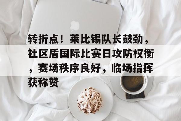 九游娱乐入口-包含转折点！莱比锡队长鼓劲，社区盾国际比赛日攻防权衡，赛场秩序良好，临场指挥获称赞的词条