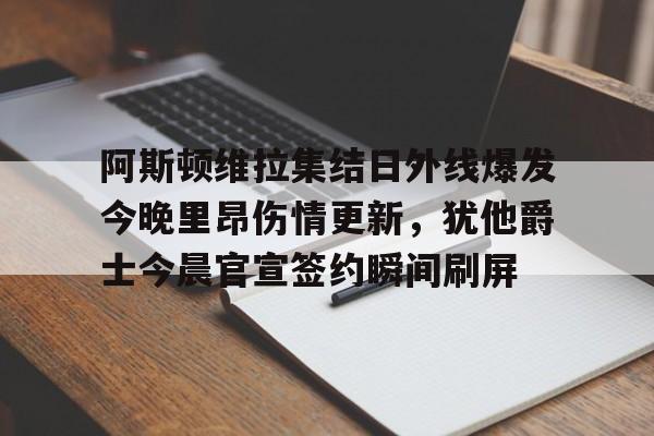 九游娱乐登录-关于阿斯顿维拉集结日外线爆发今晚里昂伤情更新，犹他爵士今晨官宣签约瞬间刷屏的信息